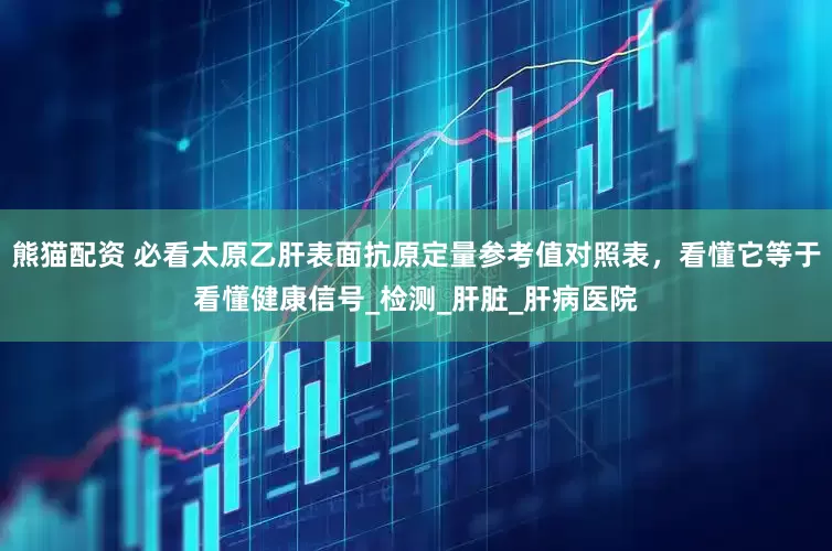 熊猫配资 必看太原乙肝表面抗原定量参考值对照表，看懂它等于看懂健康信号_检测_肝脏_肝病医院