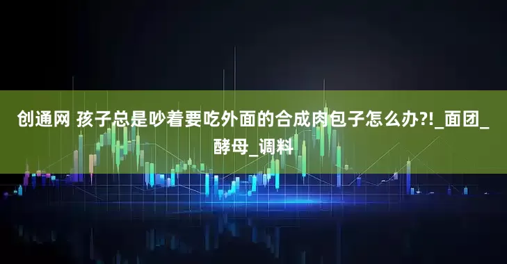 创通网 孩子总是吵着要吃外面的合成肉包子怎么办?!_面团_酵母_调料