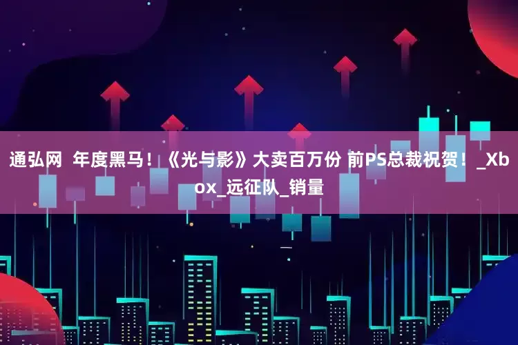 通弘网  年度黑马！《光与影》大卖百万份 前PS总裁祝贺！_Xbox_远征队_销量