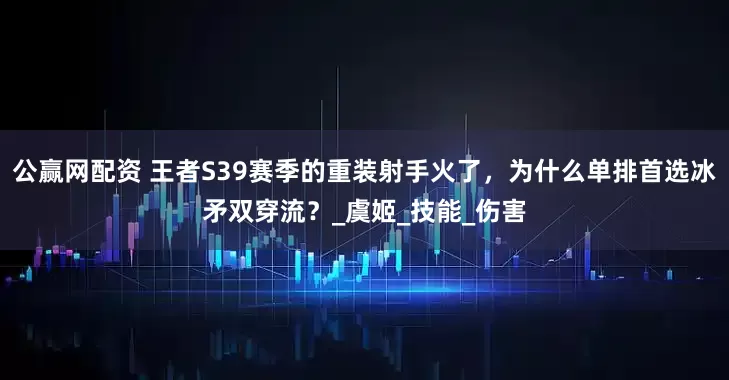 公赢网配资 王者S39赛季的重装射手火了，为什么单排首选冰矛双穿流？_虞姬_技能_伤害