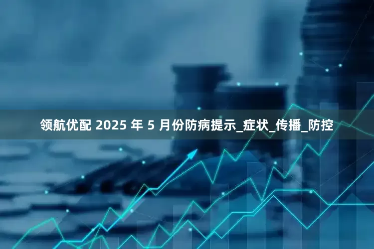 领航优配 2025 年 5 月份防病提示_症状_传播_防控