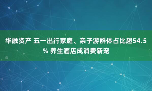 华融资产 五一出行家庭、亲子游群体占比超54.5% 养生酒店成消费新宠