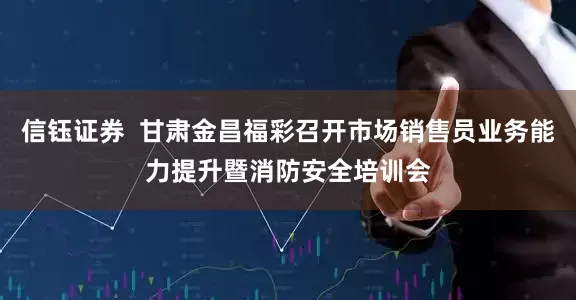 信钰证券  甘肃金昌福彩召开市场销售员业务能力提升暨消防安全培训会