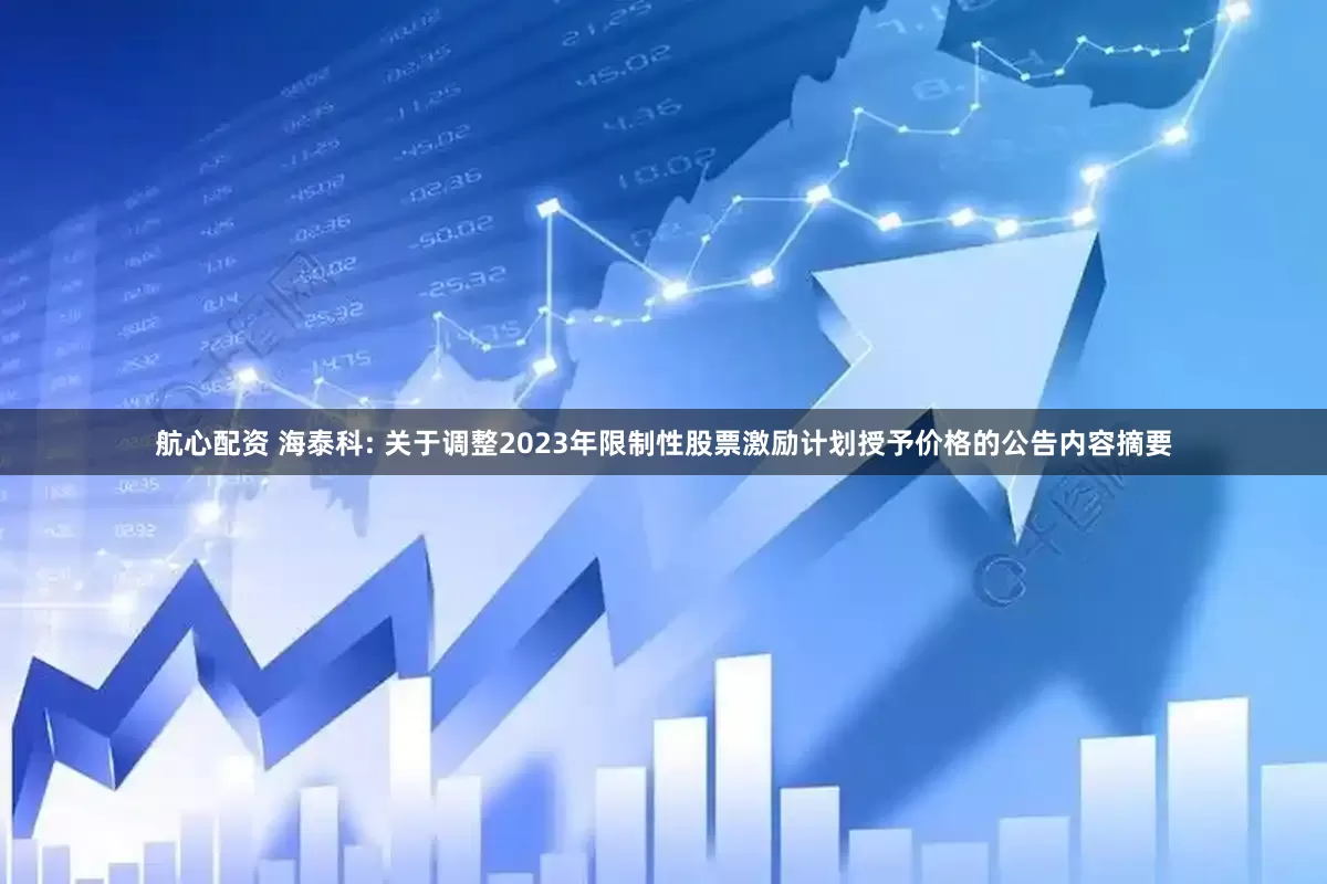航心配资 海泰科: 关于调整2023年限制性股票激励计划授予价格的公告内容摘要