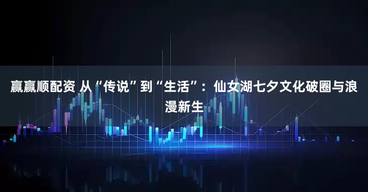 赢赢顺配资 从“传说”到“生活”：仙女湖七夕文化破圈与浪漫新生
