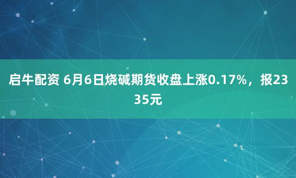启牛配资 6月6日烧碱期货收盘上涨0.17%，报2335元