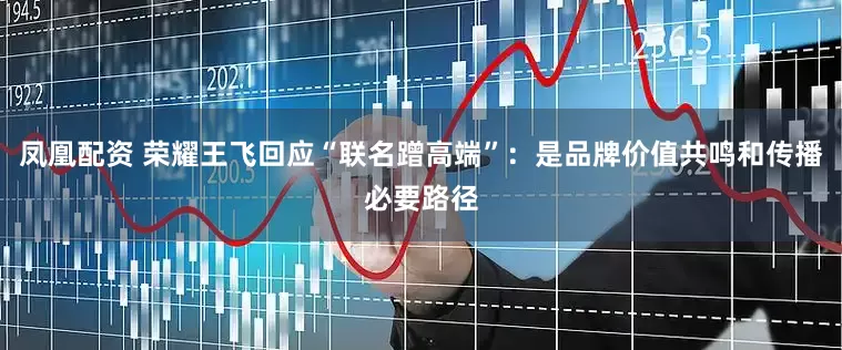 凤凰配资 荣耀王飞回应“联名蹭高端”：是品牌价值共鸣和传播必要路径